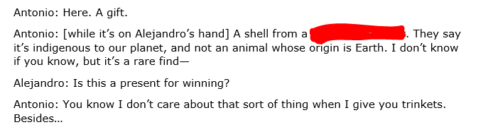 Antonio: [while it’s on Alejandro’s hand] A shell from a [REDACTED]. They say it’s indigenous to our planet, and not an animal whose origin is Earth. I don’t know if you know, but it’s a rare find— Alejandro: Is this a present for winning? Antonio: You know I don’t care about that sort of thing when I give you trinkets. Besides…