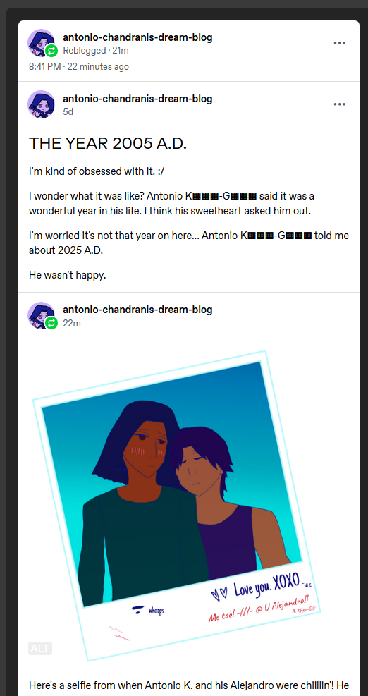 Post prior that shows that Antonio reblogged it at 9 PM on September 20th 2025 (technically). It was created 5 days ago at September 14th.

Titled: THE YEAR 2005 A.D.

I'm kind of obsessed with it. :/

I wonder what it was like? Antonio K▦▦▦-G▦▦▦ said it was a wonderful year in his life. I think his sweetheart asked him out.

I'm worried it's not that year on here... Antonio K▦▦▦-G▦▦▦ told me about 2025 A.D.

He wasn't happy.