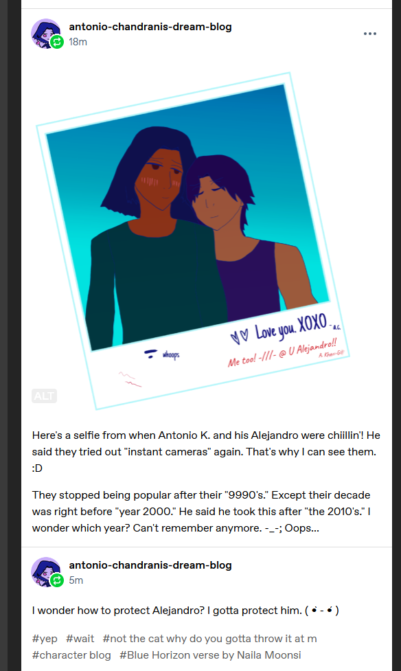 Antonio Chandrani-Rivera describes the instant camera selfie: Antonio K. with his boyfriend Alejandro in an 'instant camera' photo. Antonio K. has a nice tan for his brown skin and Alejandro has a lighter bronze skintone! He's wearing a dark teal sweatshirt and looking soppy, lol. Alejandro seems happy with his eyes closed and his head on Antonio's shoulder. He's wearing a dark tanktop and is kinda jacked ngl. :o

Unlike my Alejandro he has short dark hair!!! Antonio says short hair is popular for guys and butches in his era on Earth. Except in the animes. Odd. Antonio's hair is a little badly cut maybe but sort of like mine, dark and falling around his face. He has normal brown eyes that look way too gushy.

The sky is bright blue behind them! At the bottom his Alejandro wrote 'Love you. XOXO' and two sharp hearts, signed 'a.c.' Antonio replies 'Me too! @ you Alejandro!' with a blush sticker like emoticon by 'Me too!' and signs his name in a way that smudges the Kh-- and G---.

They scrawled some pen marks and his Alejandro wrote 'whoops' next to his. Lol.

Text past the selfie. Here's a selfie from when Antonio K. and his Alejandro were chiillin'! He said they tried out 'instant cameras' again. That's why I can see them. :D

They stopped being popular after their '9990's.' Except their decade was right before 'year 2000.' He said he took this after 'the 2010's.' I wonder which year? Can't remember anymore. -_-; Oops...

Tags not shown on here:

#. /// . (blush) #hmm. #what do i do djinn?? ?#no idea bb #throws cat at you lazily #character blog #Blue Horizon verse by Naila Moonsi

I wonder how to protect Alejandro? I gotta protect him. [Intense kaomoji face.]

Tags shown:

#yep #wait #not the cat why do you gotta throw it at m #character blog #Blue Horizon verse by Naila Moonsi