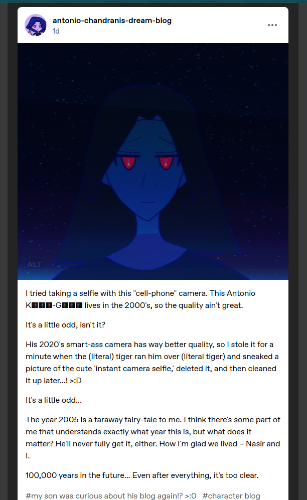On antonio-chandranis-dream-blog, 12/31/2025.
Description of Antonio's selfie via Antonio's words: It's my selfie! I look cool AF and tried smiling. I have dark falling hair around my face and dark tone to my skin; there's light blue/aquamarine lighting from our atmosphere in the lower horizon, but there's countless stars in the dark skies behind me.
My Red eyes are glowing more than usual, hmm. The pupils look odder than usual. Usually there isn't any gold to the glowing fuchsia of my pupils. How odd.
Then the post:
I tried taking a selfie with this 'cell-phone' camera. This Antonio K▦▦▦-G▦▦▦ lives in the 2000's, so the quality ain't great.
It's a little odd, isn't it?
His 2020's smart-ass camera has way better quality, so I stole it for a minute when the (literal) tiger ran him over (literal tiger) and sneaked a picture of the cute 'instant camera selfie,' deleted it, and then cleaned it up later...! >:D
It's a little odd...
The year 2005 is a faraway fairy-tale to me. I think there's some part of me that understands exactly what year this is, but what does it matter? He'll never fully get it, either. How I'm glad we lived – Nasir and I.
100,000 years in the future... Even after everything, It's too clear.
Tumblr tags: #my son was curious about his blog again!? >:0 #character blog #blue horizon verse by naila moonsi