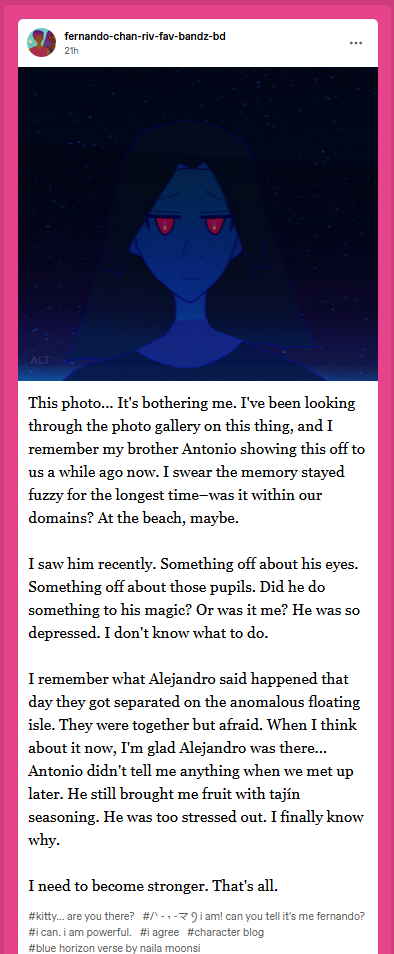 fernando-chan-riv-fav-bands on his secret Tumblr character blog speaks at the beginning of our new year 2026 on 01/01.

The photo he describes in this way: My brother [ERROR]. He's under a nighttime sky-scape--was it in the Boundless or not? The Boundless can be strange. Well, he's lit a bit starkly nighttime blue beneath these apparent stars, but usually he has brown skin. His red eyes are glowing. His dark hair falls around him. He's smiling a bit sadly, in my opinion. I wonder what's wrong? His pupils aren't how they typically are--they're often glowing red or fuchsia. This seems both fuchsia and gold to me, in the midst of night, with an odd ancient camera...

His blog post says: This photo... It's bothering me. I've been looking through the photo gallery on this thing, and I remember my brother Antonio showing this off to us a while ago now. I swear the memory stayed fuzzy for the longest time–was it within our domains? At the beach, maybe.

I saw him recently. Something off about his eyes. Something off about those pupils. Did he do something to his magic? Or was it me? He was so depressed. I don't know what to do.

I remember what Alejandro said happened that day they got separated on the anomalous floating isle. They were together but afraid. When I think about it now, I'm glad Alejandro was there...
Antonio didn't tell me anything when we met up later. He still brought me fruit with tajín seasoning. He was too stressed out. I finally know why.

I need to become stronger. That's all.

Tumblr tags: #kitty... are you there? #/ᐠ - ˕ -マ Ⳋ [alt text: calm kitty kaomoji] i am! can you tell it's me fernando? #i can. i am powerful. #i agree #character blog #blue horizon verse by naila moonsi