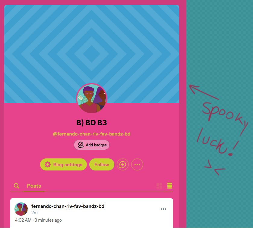 fernando's blog which is neon hot pink, greenish neon egg yellow buttons for the likes of blog settings and follow his blog name ('fernando-chan-riv-fav-bandz-bd' with the blog title 'B) BD B3' which are sunglasses kaomojis smiling in varieties and MOST IMPORTANTLY it has a default tumblr header that is an array of blue-and-light-blue diamonds. i note 'spooky luck!' with a troubled kaomoji upon a asthetic-ified empty canvas toned teal next to the blog picture.

His icon has Diego next to him all romantic in it with the yellow rose showing behind them. Fernando is cut off. Diego wears a red sleeveless shirt and looks soppy. He has light bronze skin and the fuchsia glow of heightened red eyes. Fernando has brown skin, long dark hair and golden eyes. Wears dark blue shirt.