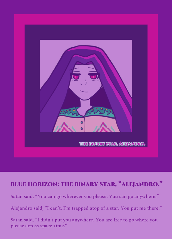Blue Horizon: The Binary Star, 'Alejandro.'

Satan said, “You can go wherever you please. You can go anywhere.”

Alejandro said, “I can’t. I’m trapped atop of a star. You put me there.”

Satan said, “I didn’t put you anywhere. You are free to go where you please across space-time.”

Art description: alejandro looking a bit breezy or cocky with a smile, fuchsia eyes and violet-toned hair. his tunic is colored pink with a huichol-style pattern that has aqua sea and sun designs along the shoulder as well as diamond-style pink and aqua shapes upon the chest with aqua buttons. the background is lavender, dark violet and fuchsia.

End art description.