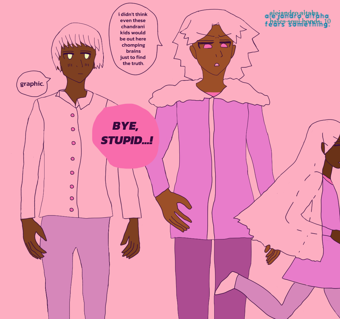 The next panel has Dev glancing at Zamir with an apparent quieter blush. Dev is bemused as usual. Zamir is fed-up as the youngest Chandrani twins holler, 'Bye, stupid...!' while running away...! We can only see Terazi with his silver hair flying back and wearing his pink tunic. Zamir complains, 'i didn't think even these chandrani kids would be out here chomping brains just to find out the truth.' Dev compliments, 'graphic.' He looks a bit spacey. Zamir doesn't seem to notice how Dev looks at him. Dev wears a shirt with a totally messed up shirt collar, properly button-downed. Zamir wears a biker jacket with fluff on it and dark pants, and is posed dramatically with one hand on his hip. Once again it says 'alejandro altaha hates soul bonds. 10' except it is crossed out, and instead says 'alejandro altaha fears something.' on the top right.
