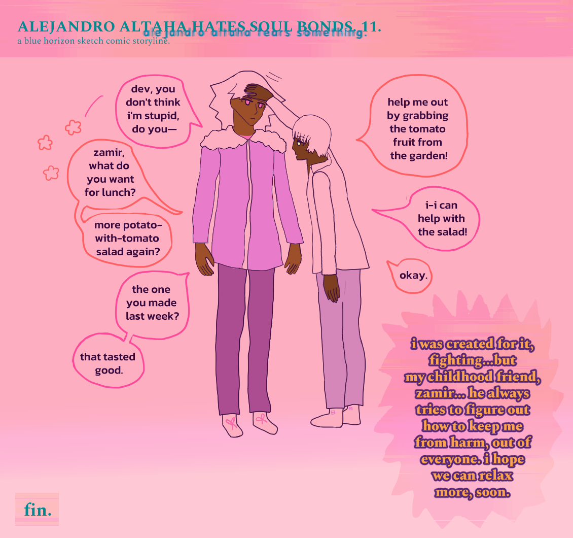 It is the finale of 'Alejandro Altaha Hates Soul Bonds.' (AKA 'Alejandro Altaha Fears Something.) It's the 11th panel. Dev is patting Zamir on the head, pose pretty relaxed. Zamir looks strangely less cool and more young. Zamir goes, 'Dev, you don't think I'm stupid, do you--' and Dev says, 'Zamir, what do you want for lunch? More potato-with-tomato salad again?' Zamir asks, 'The one you made last week? That tasted good.' Dev says, 'Help me out by grabbing the tomato from the garden!' Zamir stammers, 'I can help with the salad!' Dev says, 'Okay.' Dev thinks, 'I was created for it, fighting...but my childhood friend, zamir... he always tries to figure out how to keep me from harm, out of everyone. I hope we can relax more, soon.' Zamir has wavy hair, pink irises that represent red, and light bronze skin. He wears a biker jacket with fluff on it and dark pants. Dev has brown skin and golden eyes, with a short fall of bangs and hair that's technically a bit proper, but cut oddly. He wears a shirt with a badly-done shirt collar and slacks. It says fin. AKA finale on the bottom left. 
