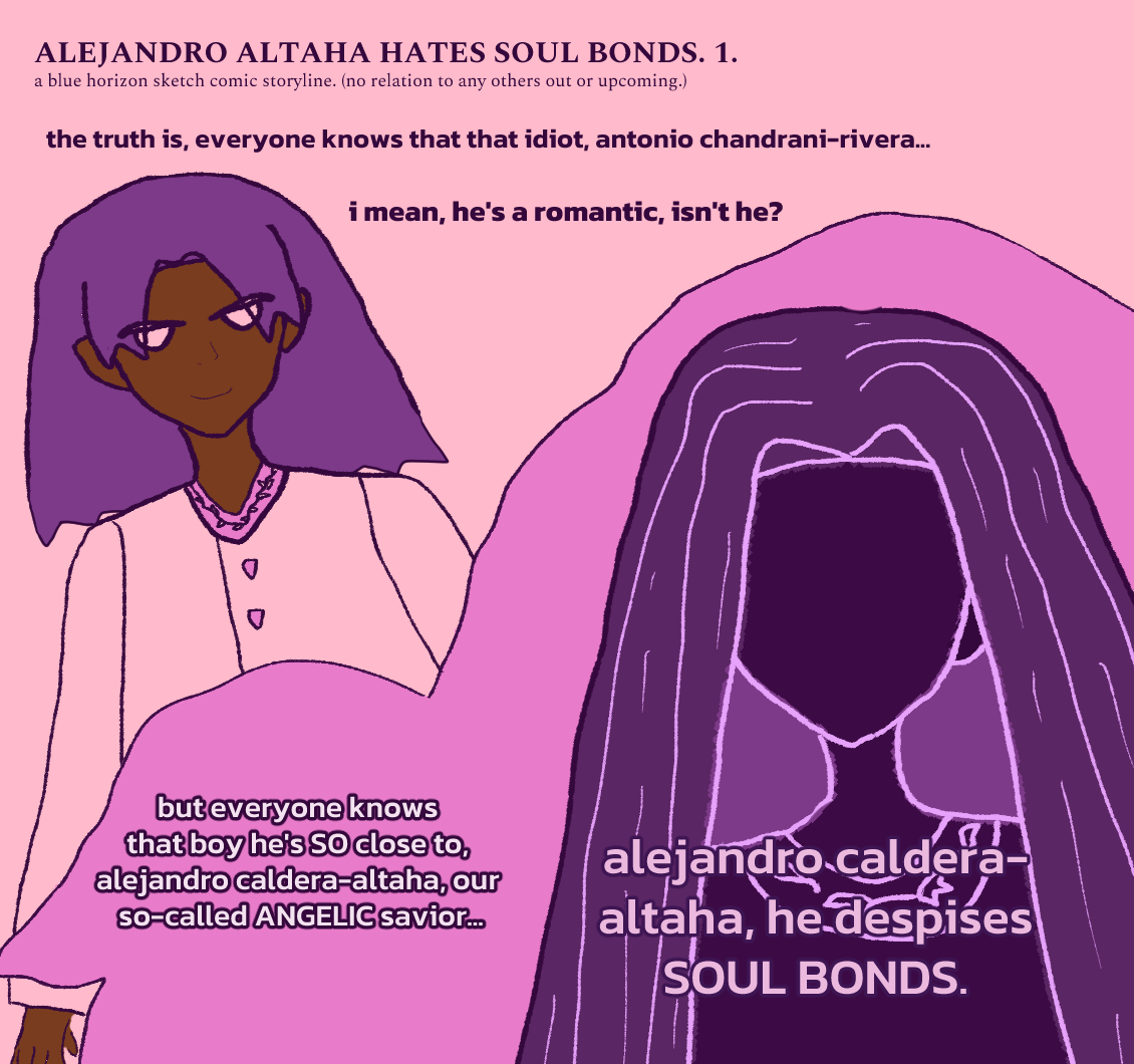 ALEJANDRO ALTAHA HATES SOUL BONDS 1. a mysterious narrator says, 'the truth is, everyone knows that idiot, antonio chandrani-rivera... i mean, hes a romantic, isnt he?' (antonio with rougish hair falling around him is smiling with a mischevious expression toward someone while wearing a sherwani-styled attire.) narrator continues, but everyone knows that boy he's SO close to, alejandro caldera-altaha, our so-called ANGELIC savior... alejandro caldera-altaha, he despises SOUL BONDS. the shadow figure is alejandro, who has long falling hair and wears a tunic with some sort of angel-wing or devil-wing upon lines-styled shirt collar design with feathers on each side. (or some sort of leaf pattern.) surrounding him is a panel that's shaped a bit like an angel design. the bgs are pink and a darker pink for the angelic panel. antonio has brown melanin and splashes of pink color on his clothes.