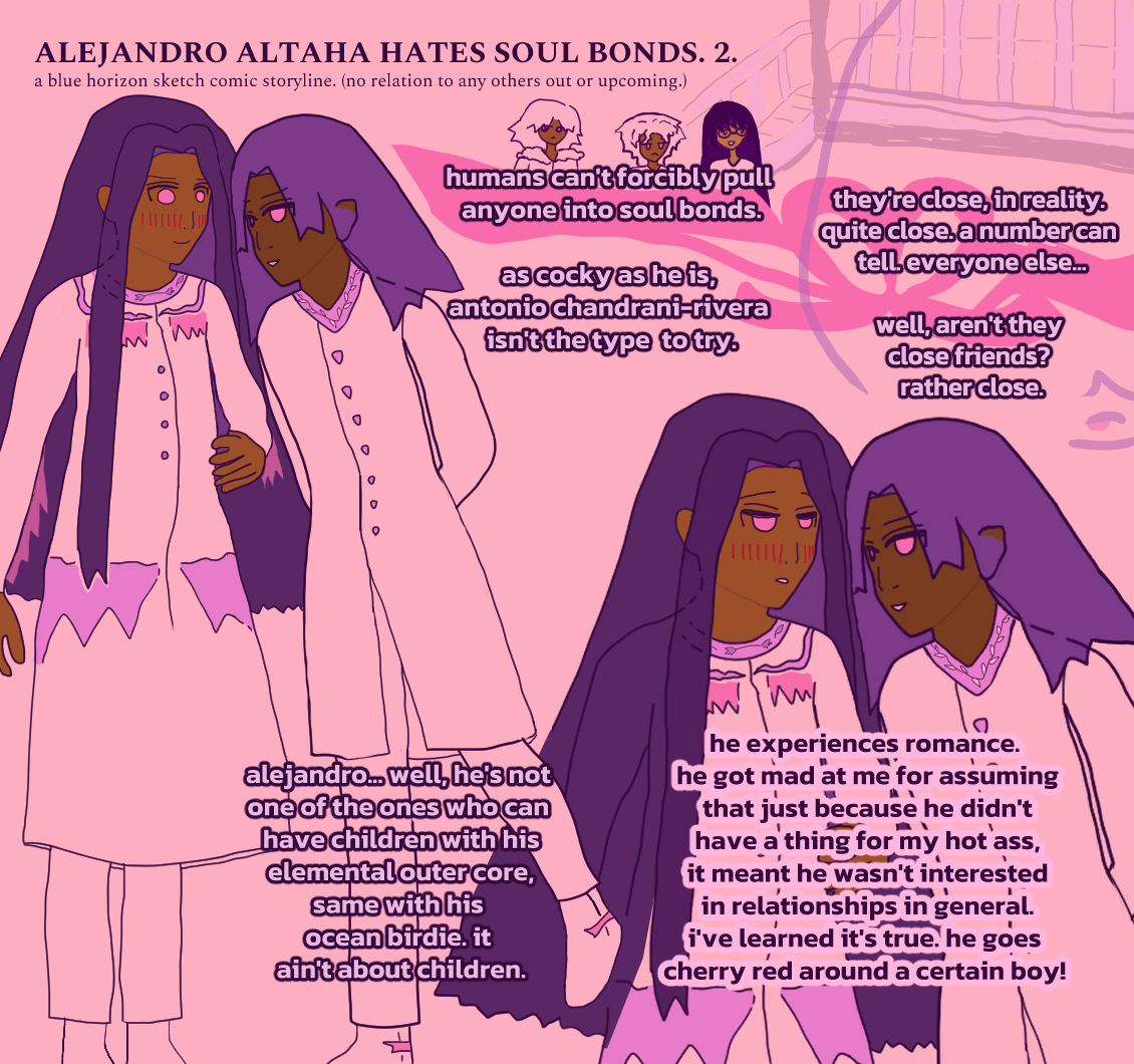 ALEJANDRO ALTAHA HATES SOUL BONDS. 2. a narrator who is eyeing them irritably says: 'humans can't forcibly pull anyone into soul bonds. as cocky as he is, antonio chandrani-rivera isn't the type to try. they're close, in reality. quite close. a number can tell. everyone else... well, aren't they close friends? rather close. alejandro... well, he's not one of the ones who can have children with hiselemental outer core, same with his ocean birdie. it ain't about children. he experiences romance. he got mad at me for assuming that just because he didn'thave a thing for my hot ass,it meant he wasn't interestedin relationships in general. i've learned it's true. he goes cherry red around a certain boy!' the narrator is eyeing them with a frown. he wears a leather-style jacket with fluff on the shoulders. two girls, konna and maria, are by him. konna looks butch and maria has long black hair. alejandro is blushing heavily with a surprised smile as antonio seems to sweet-talk him, or something similar. alejandro has a shy stance and antonio is leaning in with his arms held loosely behind his back, with a foot popping up. alejandro has long dark hair while antonio has falling rougish hair that is implied blue but, due to the purple and pink color tones of the comic, is more periwinkle purple. in the next panel featuring them, alejandro seems very focused on antonio's words, a little caught up. the text has separations of ribbons and a water dragon-looking swish line. behind all of them seem to be stairs leading up somewhere.