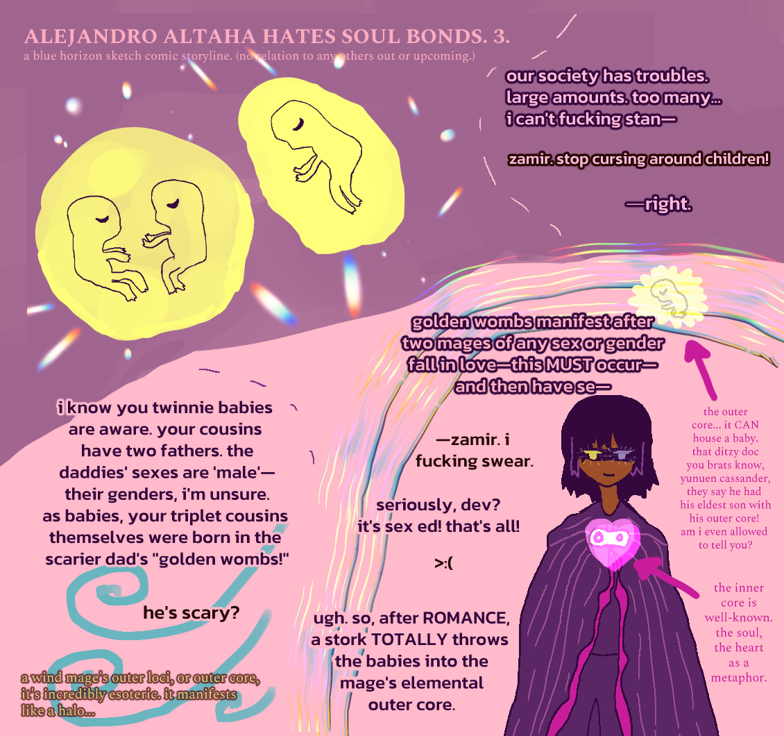 ALEJANDRO ALTAHA HATES SOUL BONDS. 3. showcases two golden wombs within an implied outer core. one houses two identical twins. one houses a fraternal twin. there's sparkles surrounding them. zamir tries narrating: our society has troubles. large amounts. too many... i can't fucking stan— dev interrupts: zamir. stop cursing around children! zamir says: —right. i know you twinnie babies are aware. your cousins have two fathers. the daddies' sexes are 'male'—their genders, i'm unsure. as babies, your triplet cousins themselves were born in the scarier dad's 'golden wombs!' dev commentates: he's scary? the next panel has yunuen cassander, who has light bronze skin, falling messy straight black hair and messy bangs. he wears a black blindfold and is smiling. his golden and silver eyes (dual) glow through the blindfold. he wears a black cloak colored violet and wears dark clothing underneath. there's a halo-like outer core arround him, with shining rainbow-colored light. zamir tries: golden wombs manifest after two mages of any sex or gender fall in love—this MUST occur—and then have se— dev interrupts again: —zamir. i fucking swear. zamir goes: seriously, dev? it's sex ed! that's all! dev makes an unhappy brows upset furrowed frowny face in text form. zamir sighs: ugh. so, after ROMANCE, a stork TOTALLY throws the babies into the mage's elemental outer core. dev gives extra info by the aqua-blue implication of wind: a wind mage's outer loci, or outer core, it's incredibly esoteric. it manifests like a halo... zamir gives info by yunuen. with an arrow pointing at a glowing pink, doubled heart, he says: the inner core is well-known. the soul, the heart as a metaphor. pointing at a golden womb with the implication of a baby in it, he says: the outer core... it CAN house a baby. that ditzy doc you brats know, yunuen cassander, they say he had his eldest son with his outer core! am i even allowed to tell you?