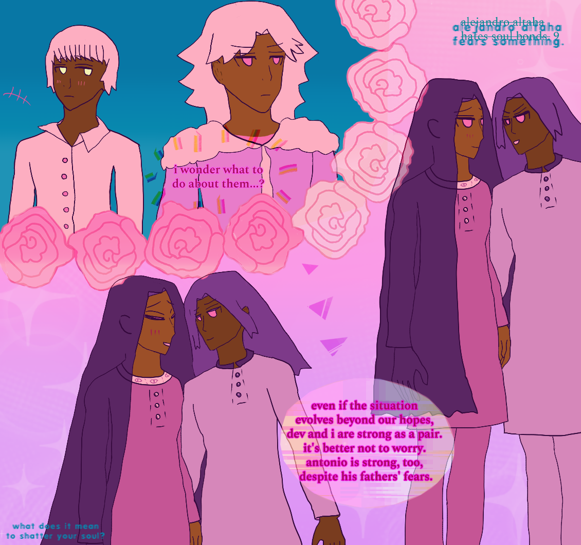 Dev is glancing at Zamir with a blush. He has golden eyes, a short fall of bangs and hair, wears a messy shirt, and seems to be by the children, who are implied to be still chattering without words expressed. Zamir is peering at Antonio and Alejandro at some distance away. Zamir looks bemused with pink irises implying red, wavy hair and his biker jacket with fluff on it on him. He thinks, 'i wonder what to do about them...? even if the situation evolves beyond our hopes, dev and i are strong as a pair. it's better not to worry. antonio is strong, too, despite his fathers' fears.' Alejandro and Antonio are surrounded by soft lavender sparkles, looking at each other softly. Antonio is too close to Alejandro, with his arm implied to by Alejandro's own. Antonio looks excited and boyish at first, then is leaning in with a sweet expression as Alejandro laughs, seeming very gentle and warm and blushing. Antonio has blue hair like waves implied via violet, pink irises implying red, and wears a soft lavender panjabi. Alejandro wears a pink tunic with eyes along the shirt collar and has long falling violet hair. Roses separate the two pairs. It says 'alejandro altaha hates soul bonds. 9' except it is crossed out, and instead says 'alejandro altaha fears something.' on the top right. on the bottom left it says, 'what does it mean to shatter your soul?'