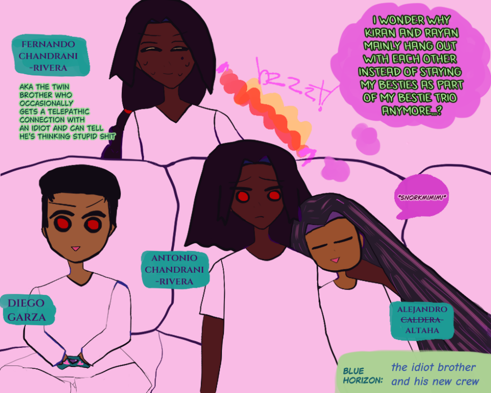 antonio is in deep thought. he seems sad. he thinks, 'i wonder why kiran and rayan mainly hang out with each other instead of staying my besties as part of my bestie trio anymore...?' a telepathic connection between him and fernando goes 'bzzzt!' in red and gold. he and fernando are identical twins, but antonio has shorter falling hair around his shoulder and fernando has a braid. they are both brown. antonio and his trio of friends in front of fernando on the couch have red eyes. fernando is sweating with his gold eyes closed behind the couch and it says 'fernando chandrani-rivera' next to him and 'aka the twin brother who occasionally gets a telepathic connection with an idiot and can tell he's thinking stupid shit.' beside antonio is his best friend alejandro who is sleeping going -v- and 'snorkmimimimimi.' he is sleeping with anime eyes closed and very happy. he's sorta chibi. he has long dark hair and light bronze skin. by him it says 'alejandro caldera-altaha' with 'caldera' crossed out. by them diego is third-wheeling like usual playing video games with an archiac controller they prob don't actually use anymore in their 100k years in the future era. diego has light bronze skin and red eyes and looks enthused about his game in a sketchy chibi-esque way with his brows drawn excitedly but he looks also dorky as hell and like an idiot. he is gaming with a teal controller with pink hearts and a controller thingy on it. it says 'diego garza by him.' they're all on a couch. except fernando who's standing behind the couch sweating. it says 'blue horizon: the idiot brother and his crew' below. the canvas is mostly pink with some aquas, brighter pinks and light greens.