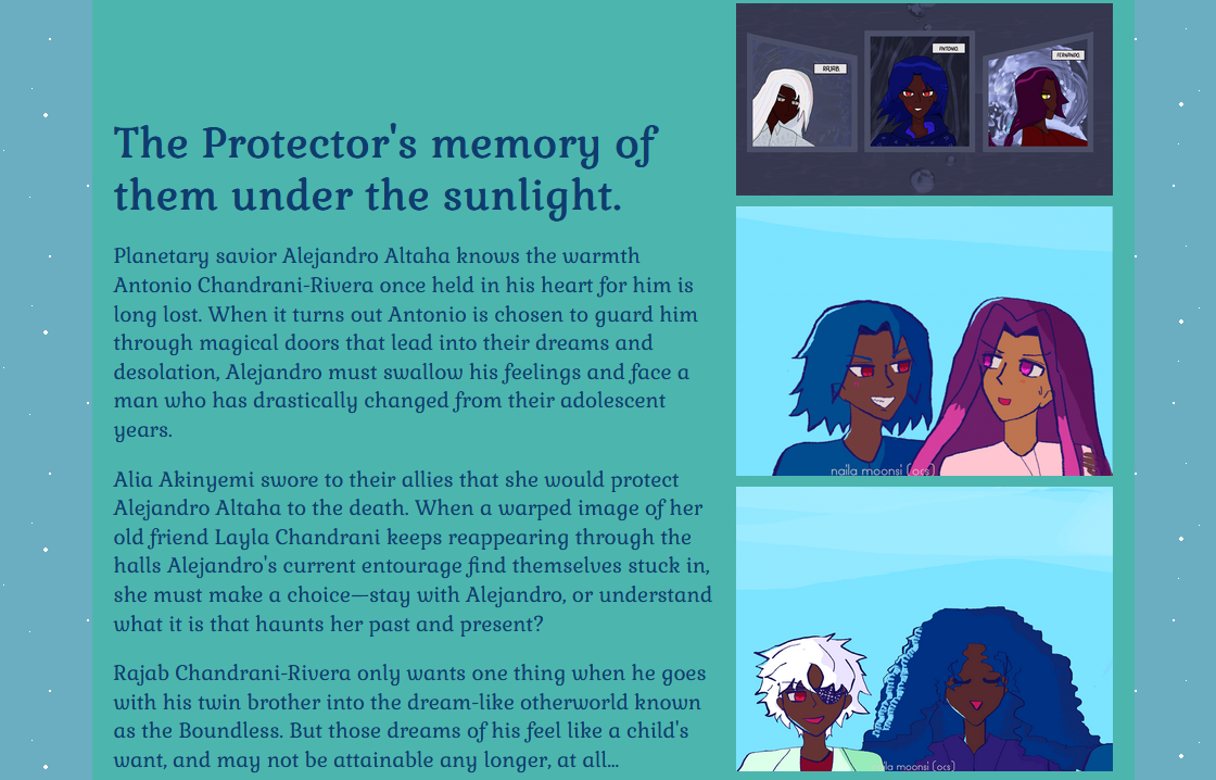 The Protector's memory of them under the sunlight.

Planetary savior Alejandro Altaha knows the warmth Antonio Chandrani-Rivera once held in his heart for him is long lost. When it turns out Antonio is chosen to guard him through magical doors that lead into their dreams and desolation, Alejandro must swallow his feelings and face a man who has drastically changed from their adolescent years.

Alia Akinyemi swore to their allies that she would protect Alejandro Altaha to the death. When a warped image of her old friend Layla Chandrani keeps reappearing through the halls Alejandro's current entourage find themselves stuck in, she must make a choice—stay with Alejandro, or understand what it is that haunts her past and present?

Rajab Chandrani-Rivera only wants one thing when he goes with his twin brother into the dream-like otherworld known as the Boundless. But those dreams of his feel like a child's want, and may not be attainable any longer, at all...