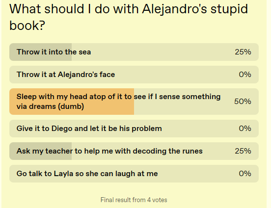 What should I do with Alejandro's stupid book?

This odd dreamy blog has a poll function, so I’ll let someone else decide! If no one decides, I guess I’ll have to figure something out on my own.

1: Throw it into the sea [25%]
2: Throw it at Alejandro's face [0%]
3: Sleep with my head atop of it to see if I sense something via dreams (dumb) [50%]
4: Give it to Diego and let it be his problem [0%]
5: Ask my teacher to help me with decoding the runes [25%]
6: Go talk to Layla so she can laugh at me [0%]