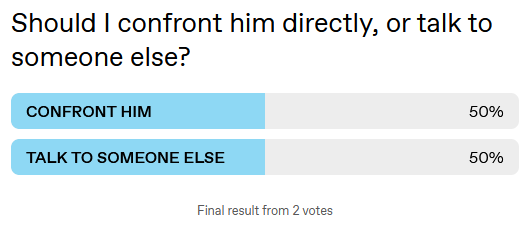Should I confront him directly, or talk to someone else?

1: CONFRONT HIM [50%]
2: TALK TO SOMEONE ELSE [50%]