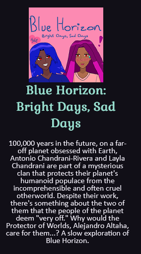 A comic panel where the young man with red eyes, blue hair like waves and blue panjabi Antonio Chandrani-Rivera is looking cockily with a grin at red-eyed violet-and-pink-haired Alejandro Altaha, who's looking down and blushing with a sweatdrop and exclamation mark. It says 'Blue Horizon: Bright Days, Sad Days' with a heart that says 'LGBT' above them. Below is the summary: 100,000 years in the future, on a far-off planet obsessed with Earth, Antonio Chandrani-Rivera and Layla Chandrani are part of a mysterious clan that protects their planet's humanoid populace from the incomprehensible and often cruel otherworld. Despite their work, there's something about the two of them that the people of the planet deem 'very off.' Why would the Protector of Worlds, Alejandro Altaha, care for them...? A slow exploration of Blue Horizon.