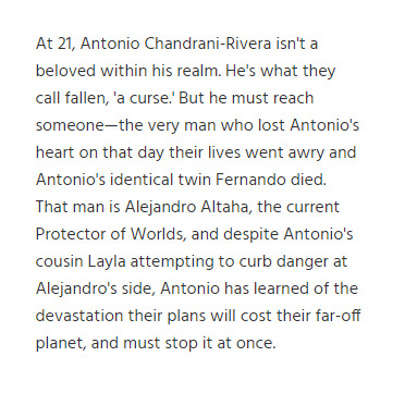 At 21, Antonio Chandrani-Rivera isn't a beloved within his realm. He's what they call fallen, 'a curse.' But he must reach someone—the very man who lost Antonio's heart on that day their lives went awry and Antonio's identical twin Fernando died. That man is Alejandro Altaha, the current Protector of Worlds, and despite Antonio's cousin Layla attempting to curb danger at Alejandro's side, Antonio has learned of the devastation their plans will cost their far-off planet, and must stop it at once.