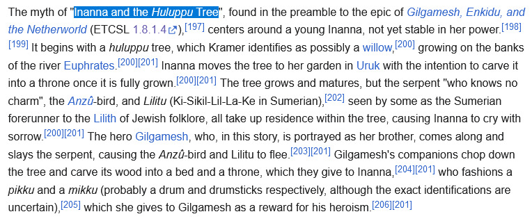 The myth of 'Inanna and the Huluppu Tree', found in the preamble to the epic of Gilgamesh, Enkidu, and the Netherworld (ETCSL 1.8.1.4), centers around a young Inanna, not yet stable in her power. It begins with a huluppu tree, which Kramer identifies as possibly a willow, growing on the banks of the river Euphrates. Inanna moves the tree to her garden in Uruk with the intention to carve it into a throne once it is fully grown. The tree grows and matures, but the serpent 'who knows no charm', the Anzû-bird, and Lilitu (Ki-Sikil-Lil-La-Ke in Sumerian), seen by some as the Sumerian forerunner to the Lilith of Jewish folklore, all take up residence within the tree, causing Inanna to cry with sorrow. The hero Gilgamesh, who, in this story, is portrayed as her brother, comes along and slays the serpent, causing the Anzû-bird and Lilitu to flee. Gilgamesh's companions chop down the tree and carve its wood into a bed and a throne, which they give to Inanna, who fashions a pikku and a mikku (probably a drum and drumsticks respectively, although the exact identifications are uncertain), which she gives to Gilgamesh as a reward for his heroism.