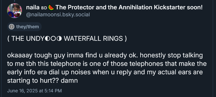 ( THE UNDYING WATERFALL RINGS ) 

okaaaay tough guy imma find u already ok. honestly stop talking to me tbh this telephone is one of those telephones that make the early info era dial up noises when u reply and my actual ears are starting to hurt?? damn
June 16, 2025 at 5:14 PM