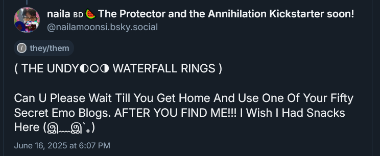 ( THE UNDYING WATERFALL RINGS ) 

Can U Please Wait Till You Get Home And Use One Of Your Fifty Secret Emo Blogs. AFTER YOU FIND ME!!! I Wish I Had Snacks Here INTENSELY TEARY BIG SAD ANIME EYES SWEATDROP... KAOMOJI June 16, 2025 at 6:07 PM