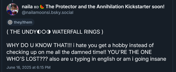 ( THE UNDYING WATERFALL RINGS ) 

( THE UNDY◐○◑ WATERFALL RINGS )

WHY DO U KNOW THAT!!! i hate you get a hobby instead of checking up on me all the damned time!! YOU'RE THE ONE WHO'S LOST??? also are u typing in english or am i going insane
June 16, 2025 at 6:15 PM