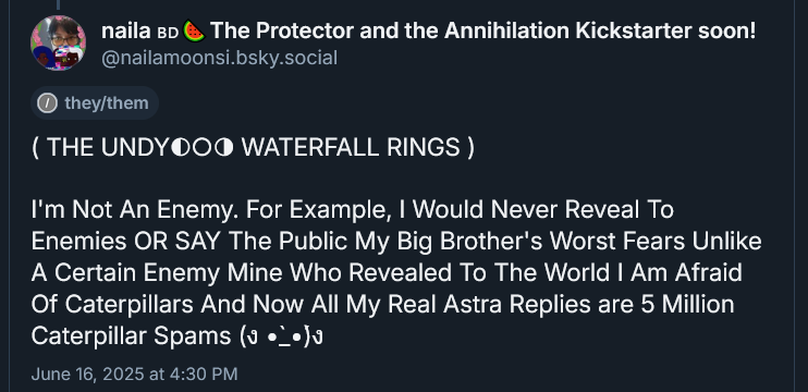 ( THE UNDYING WATERFALL RINGS ) 

I'm Not An Enemy. For Example, I Would Never Reveal To Enemies OR SAY The Public My Big Brother's Worst Fears Unlike A Certain Enemy Mine Who Revealed To The World I Am Afraid Of Caterpillars And Now All My Real Astra Replies are 5 Million Caterpillar Spams FIGHTING FISTS UP CUTIE EYES KAOMOJ
June 16, 2025 at 4:30 PM