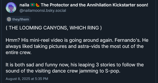 ( THE LOOMING CANYONS, WHICH RING )

Hmm? His mini-reel video is going around again. Fernando's. He always liked taking pictures and astra-vids the most out of the entire crew.

It is both sad and funny now, his leaping 3 stories to follow the sound of the visiting dance crew jamming to S-pop.
August 8, 2025 at 5:35 PM