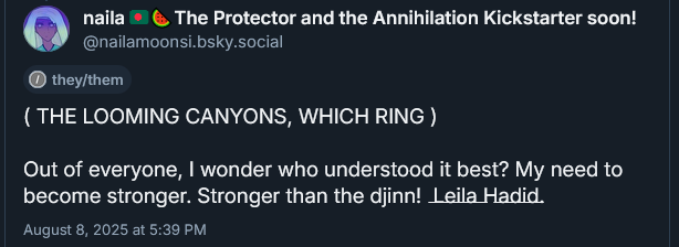 ( THE LOOMING CANYONS, WHICH RING )

Out of everyone, I wonder who understood it best? My need to become stronger. Stronger than the djinn! (Crossed out.) Leila Hadid.
August 8, 2025 at 5:39 PM
