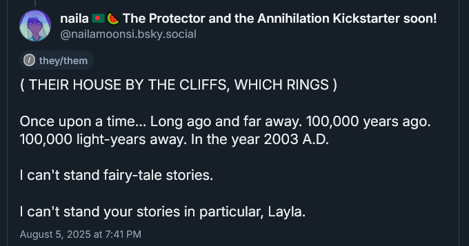 ( THEIR HOUSE BY THE CLIFFS, WHICH RINGS )

Once upon a time... Long ago and far away. 100,000 years ago. 100,000 light-years away. In the year 2003 A.D.

I can't stand fairy-tale stories.

I can't stand your stories in particular, Layla.
August 5, 2025 at 7:41 PM