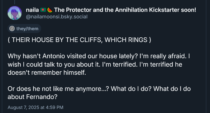 ( THEIR HOUSE BY THE CLIFFS, WHICH RINGS )

Why hasn't Antonio visited our house lately? I'm really afraid. I wish I could talk to you about it. I'm terrified. I'm terrified he doesn't remember himself.

Or does he not like me anymore...? What do I do? What do I do about Fernando?
August 7, 2025 at 4:59 PM