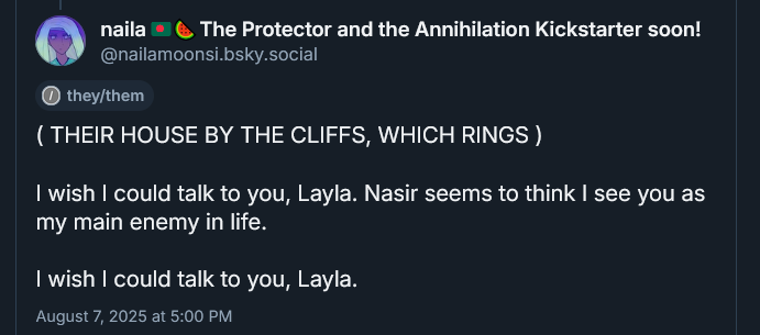 ( THEIR HOUSE BY THE CLIFFS, WHICH RINGS )

I wish I could talk to you, Layla. Nasir seems to think I see you as my main enemy in life.

I wish I could talk to you, Layla.
August 7, 2025 at 5:00 PM